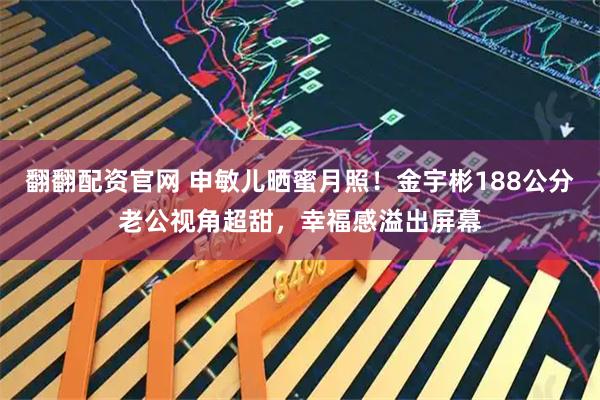 翻翻配资官网 申敏儿晒蜜月照！金宇彬188公分老公视角超甜，幸福感溢出屏幕