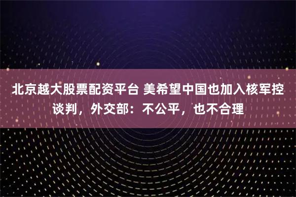 北京越大股票配资平台 美希望中国也加入核军控谈判，外交部：不公平，也不合理