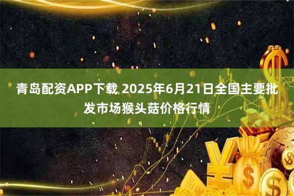 青岛配资APP下载 2025年6月21日全国主要批发市场猴头菇价格行情