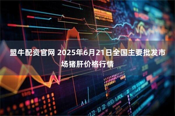 盟牛配资官网 2025年6月21日全国主要批发市场猪肝价格行情