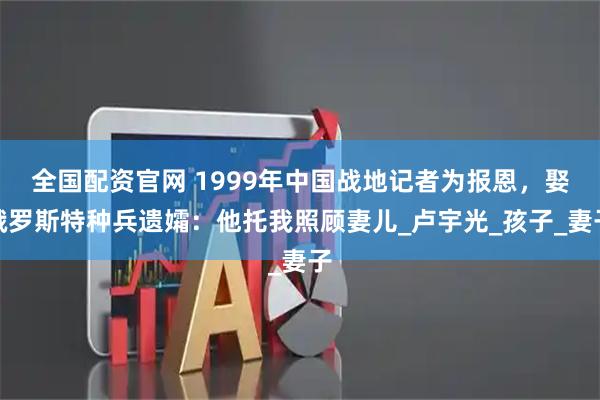 全国配资官网 1999年中国战地记者为报恩，娶俄罗斯特种兵遗孀：他托我照顾妻儿_卢宇光_孩子_妻子