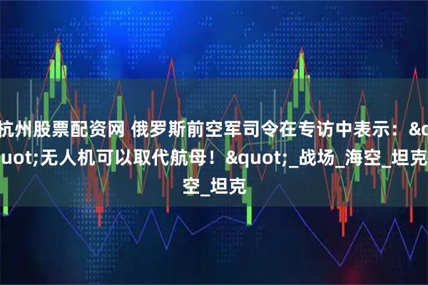 杭州股票配资网 俄罗斯前空军司令在专访中表示："无人机可以取代航母！"_战场_海空_坦克