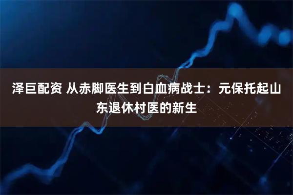 泽巨配资 从赤脚医生到白血病战士：元保托起山东退休村医的新生