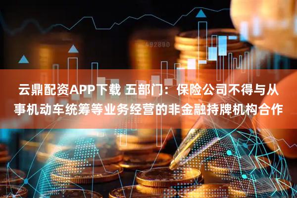 云鼎配资APP下载 五部门：保险公司不得与从事机动车统筹等业务经营的非金融持牌机构合作
