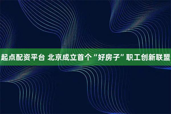 起点配资平台 北京成立首个“好房子”职工创新联盟