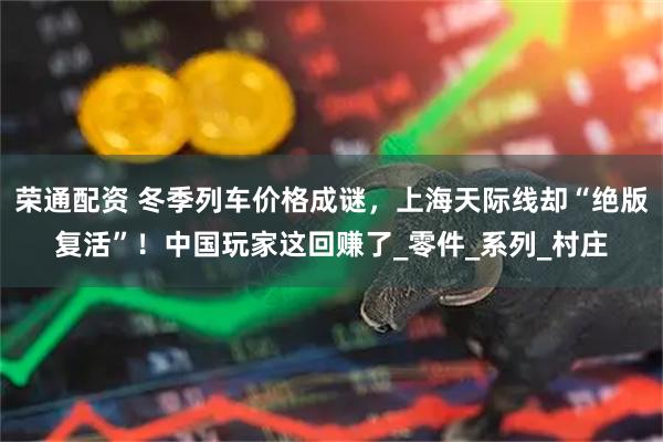 荣通配资 冬季列车价格成谜，上海天际线却“绝版复活”！中国玩家这回赚了_零件_系列_村庄