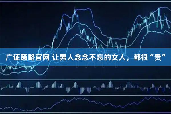 广证策略官网 让男人念念不忘的女人，都很“贵”