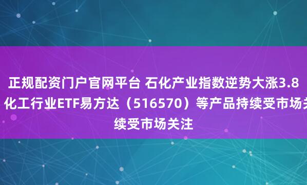 正规配资门户官网平台 石化产业指数逆势大涨3.8%，化工行业ETF易方达（516570）等产品持续受市场关注