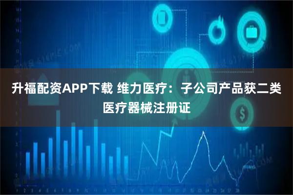 升福配资APP下载 维力医疗：子公司产品获二类医疗器械注册证