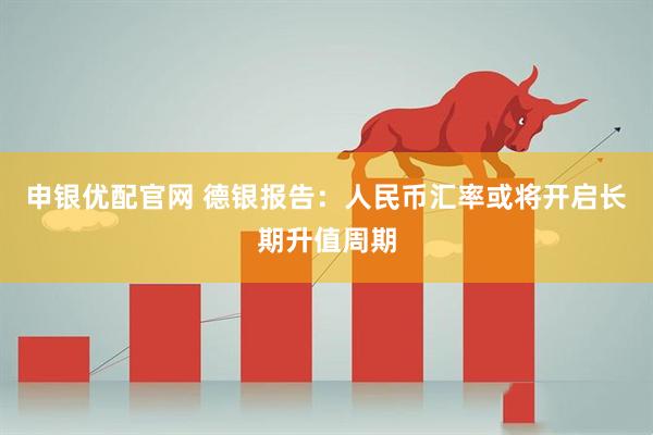 申银优配官网 德银报告：人民币汇率或将开启长期升值周期