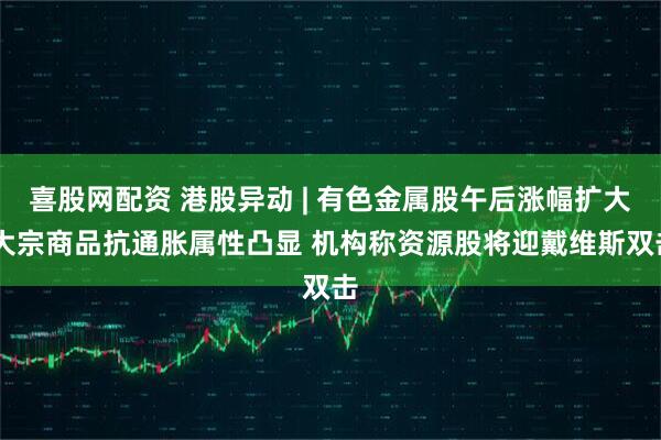 喜股网配资 港股异动 | 有色金属股午后涨幅扩大 大宗商品抗通胀属性凸显 机构称资源股将迎戴维斯双击