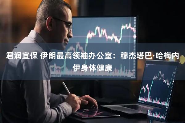 君润宜保 伊朗最高领袖办公室：穆杰塔巴·哈梅内伊身体健康